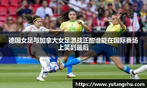 德国女足与加拿大女足激战正酣谁能在国际赛场上笑到最后