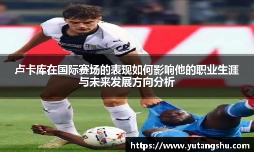 卢卡库在国际赛场的表现如何影响他的职业生涯与未来发展方向分析