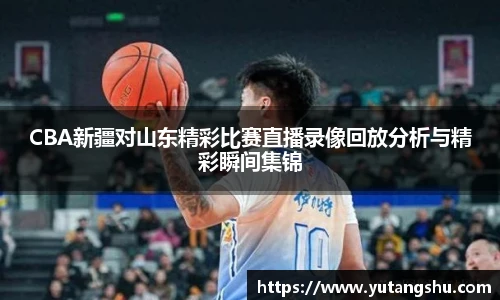 CBA新疆对山东精彩比赛直播录像回放分析与精彩瞬间集锦